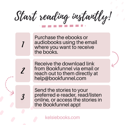 Start Reading Today! 
1 Purchase the ebooks or audiobooks wsing the email where you want to receive the books.
2. Receive the download link from bookfunnel via email or reach out to them directly at help@bookfunnel.com
3. Send the stories to your preferred e-reader, read/listen online or access the stories in the bookfunnel app!
kelsiebooks.com