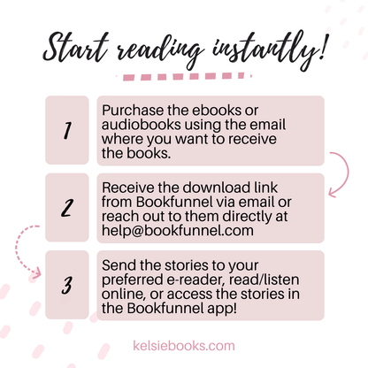 Start Reading instantly!
1 Purchase the ebooks or audiobooks wsing the email where you want to receive the books.
2. Receive the download link from bookfunnel via email or reach out to them directly at help@bookfunnel.com
3. Send the stories to your preferred e-reader, read/listen online or access the stories in the bookfunnel app!
kelsiebooks.com