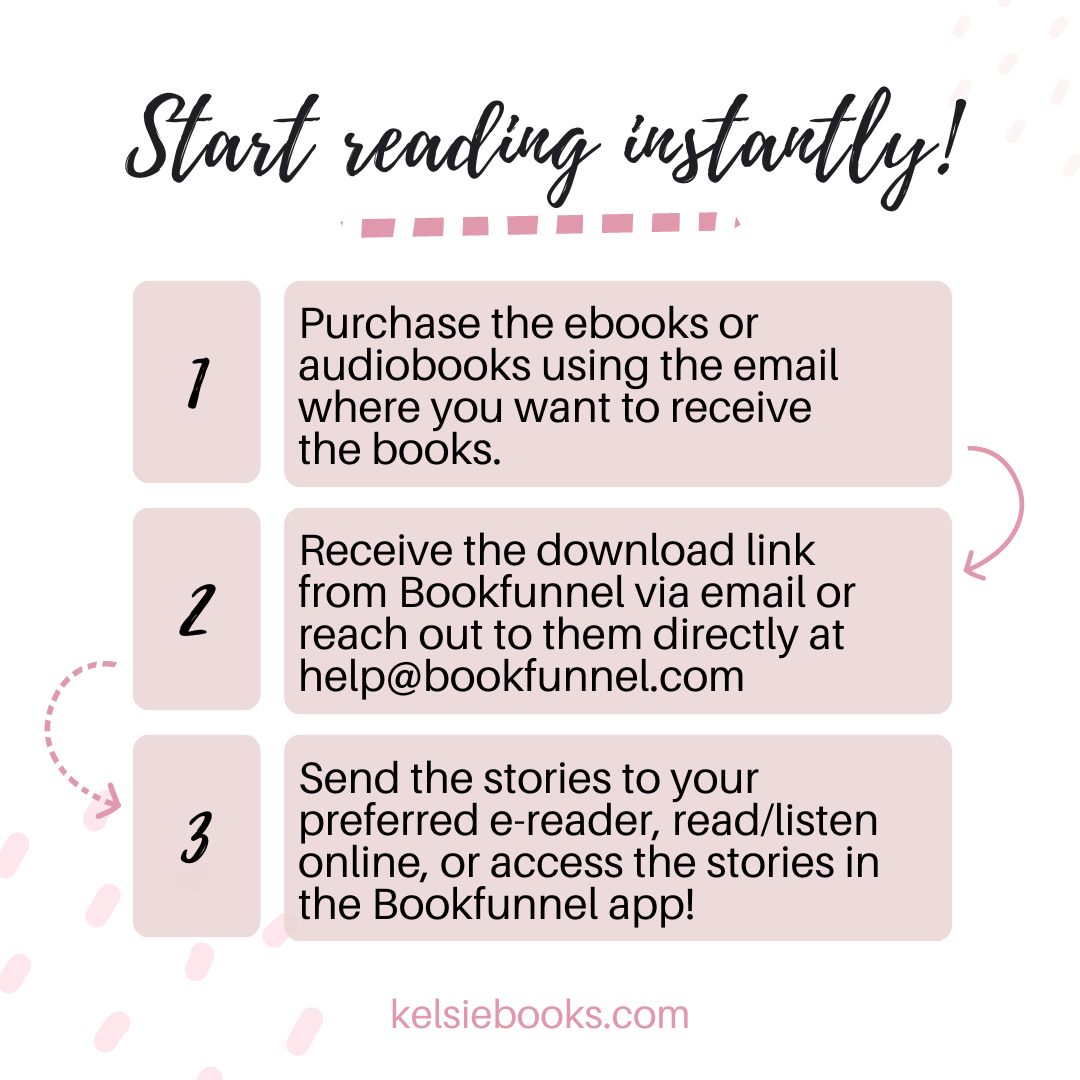 Start Reading instantly!
1 Purchase the ebooks or audiobooks wsing the email where you want to receive the books.
2. Receive the download link from bookfunnel via email or reach out to them directly at help@bookfunnel.com
3. Send the stories to your preferred e-reader, read/listen online or access the stories in the bookfunnel app!
kelsiebooks.com