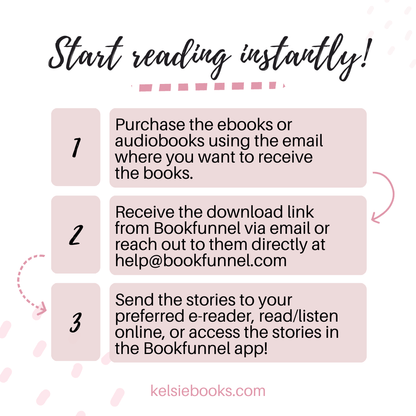 Start Reading instantly!
1 Purchase the ebooks or audiobooks wsing the email where you want to receive the books.
2. Receive the download link from bookfunnel via email or reach out to them directly at help@bookfunnel.com
3. Send the stories to your preferred e-reader, read/listen online or access the stories in the bookfunnel app!
kelsiebooks.com